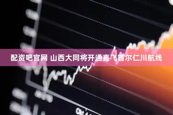 配资吧官网 山西大同将开通直飞首尔仁川航线