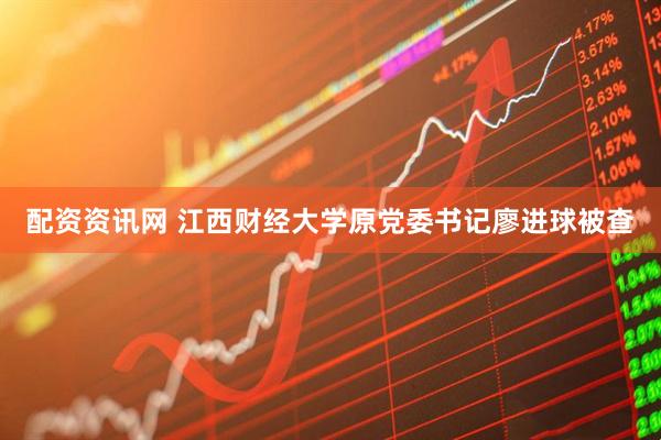 配资资讯网 江西财经大学原党委书记廖进球被查