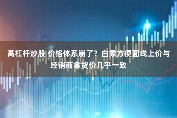 高杠杆炒股 价格体系崩了？白象方便面线上价与经销商拿货价几乎一致