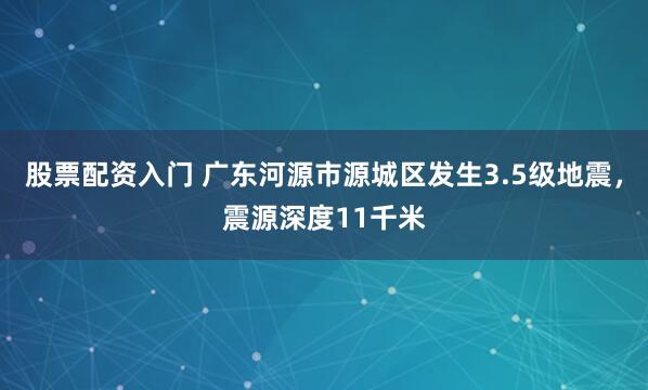 股票配资入门 广东河源市源城区发生3.5级地震，震源深度11千米