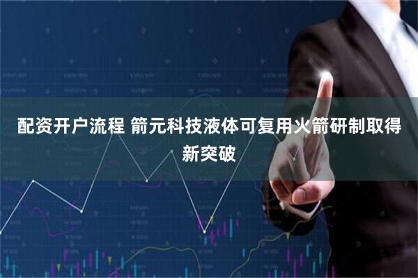 配资开户流程 箭元科技液体可复用火箭研制取得新突破