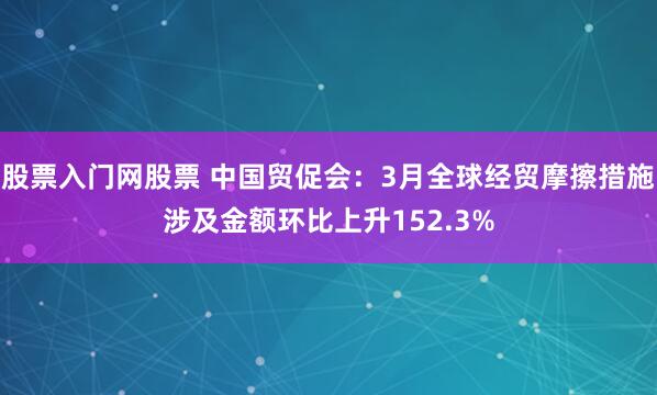 股票入门网股票 中国贸促会：3月全球经贸摩擦措施涉及金额环比上升152.3%