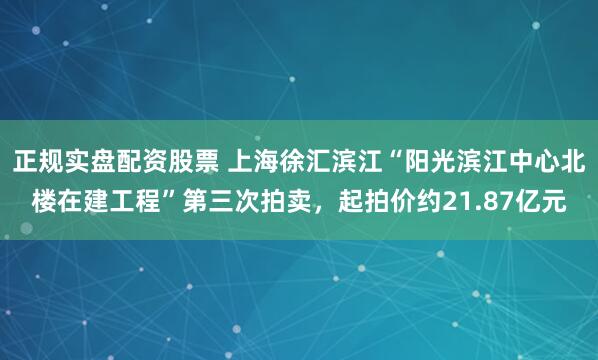 正规实盘配资股票 上海徐汇滨江“阳光滨江中心北楼在建工程”第三次拍卖，起拍价约21.87亿元