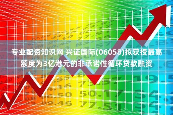 专业配资知识网 兴证国际(06058)拟获授最高额度为3亿港元的非承诺性循环贷款融资