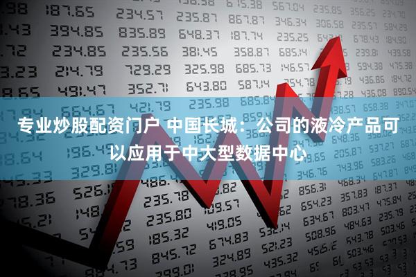 专业炒股配资门户 中国长城：公司的液冷产品可以应用于中大型数据中心
