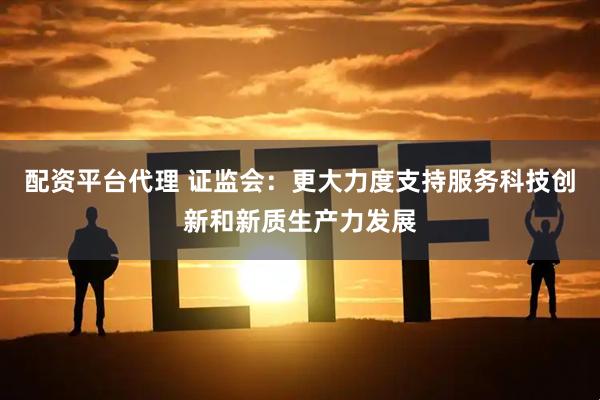 配资平台代理 证监会：更大力度支持服务科技创新和新质生产力发展