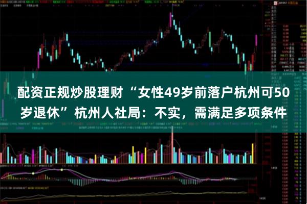 配资正规炒股理财 “女性49岁前落户杭州可50岁退休” 杭州人社局：不实，需满足多项条件