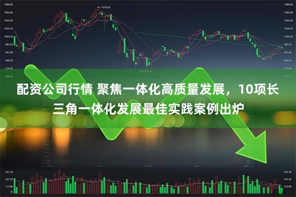 配资公司行情 聚焦一体化高质量发展，10项长三角一体化发展最佳实践案例出炉