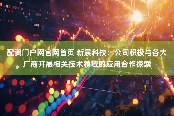 配资门户网官网首页 新晨科技：公司积极与各大厂商开展相关技术领域的应用合作探索