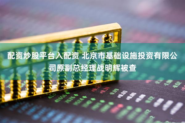 配资炒股平台入配资 北京市基础设施投资有限公司原副总经理战明辉被查