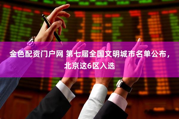金色配资门户网 第七届全国文明城市名单公布，北京这6区入选