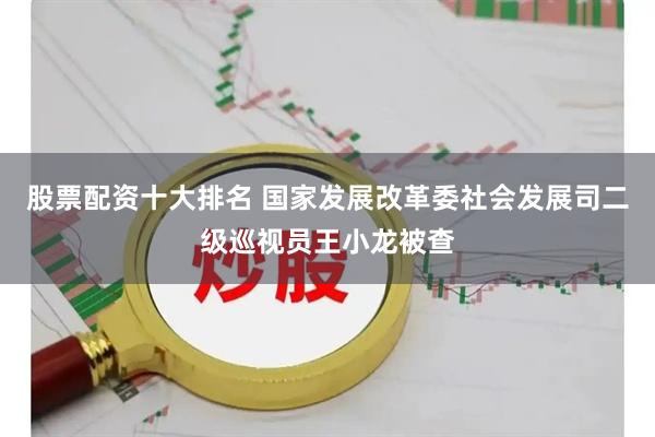 股票配资十大排名 国家发展改革委社会发展司二级巡视员王小龙被查