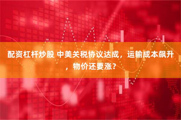 配资杠杆炒股 中美关税协议达成，运输成本飙升，物价还要涨？