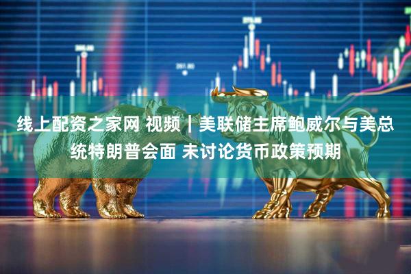 线上配资之家网 视频｜美联储主席鲍威尔与美总统特朗普会面 未讨论货币政策预期