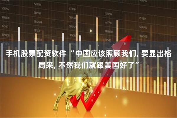 手机股票配资软件 “中国应该照顾我们, 要显出格局来, 不然我们就跟美国好了”