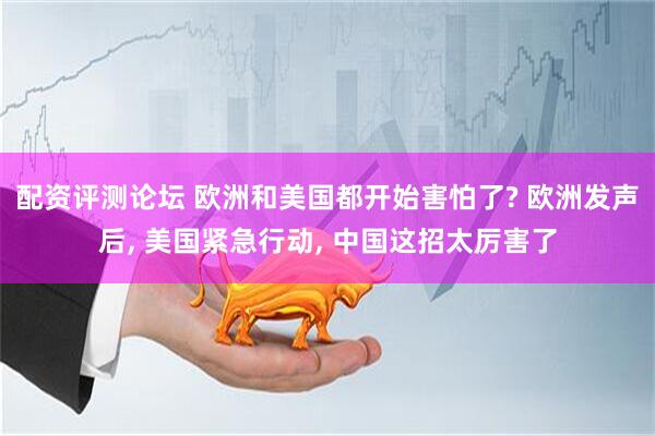 配资评测论坛 欧洲和美国都开始害怕了? 欧洲发声后, 美国紧急行动, 中国这招太厉害了