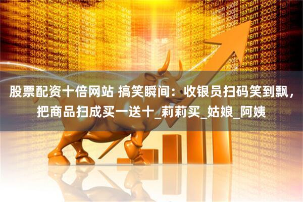 股票配资十倍网站 搞笑瞬间：收银员扫码笑到飘，把商品扫成买一送十_莉莉买_姑娘_阿姨