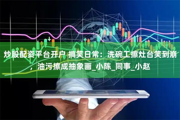 炒股配资平台开户 搞笑日常：洗碗工擦灶台笑到崩，油污擦成抽象画_小陈_同事_小赵