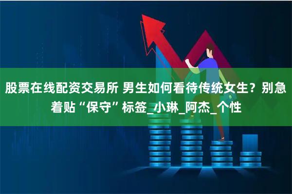 股票在线配资交易所 男生如何看待传统女生？别急着贴“保守”标签_小琳_阿杰_个性