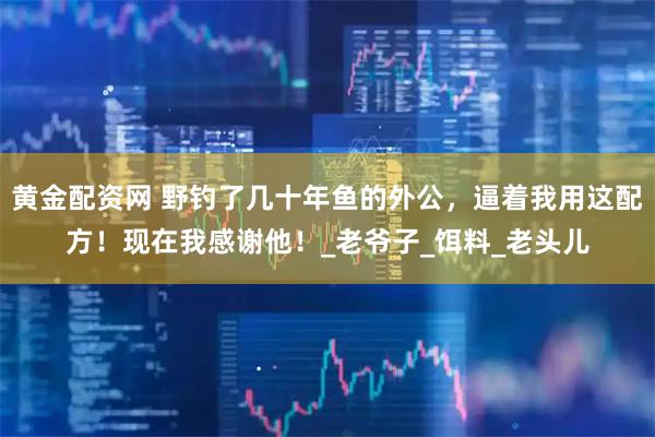 黄金配资网 野钓了几十年鱼的外公，逼着我用这配方！现在我感谢他！_老爷子_饵料_老头儿
