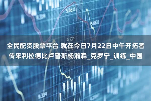 全民配资股票平台 就在今日7月22日中午开拓者传来利拉德比卢普斯杨瀚森_克罗宁_训练_中国