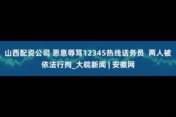山西配资公司 恶意辱骂12345热线话务员  两人被依法行拘_大皖新闻 | 安徽网