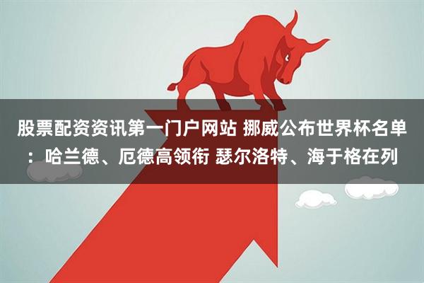 股票配资资讯第一门户网站 挪威公布世界杯名单：哈兰德、厄德高领衔 瑟尔洛特、海于格在列