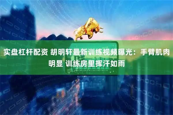 实盘杠杆配资 胡明轩最新训练视频曝光：手臂肌肉明显 训练房里挥汗如雨