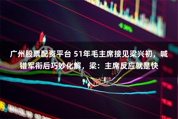 广州股票配资平台 51年毛主席接见梁兴初，喊错军衔后巧妙化解，梁：主席反应就是快
